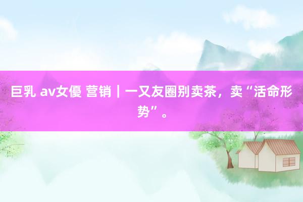 巨乳 av女優 营销｜一又友圈别卖茶，卖“活命形势”。