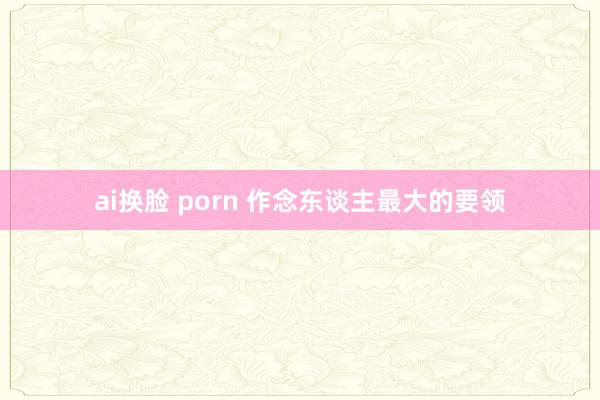 ai换脸 porn 作念东谈主最大的要领