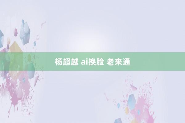 杨超越 ai换脸 老来通