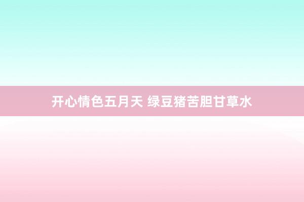 开心情色五月天 绿豆猪苦胆甘草水