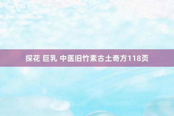 探花 巨乳 中医旧竹素古土奇方118页
