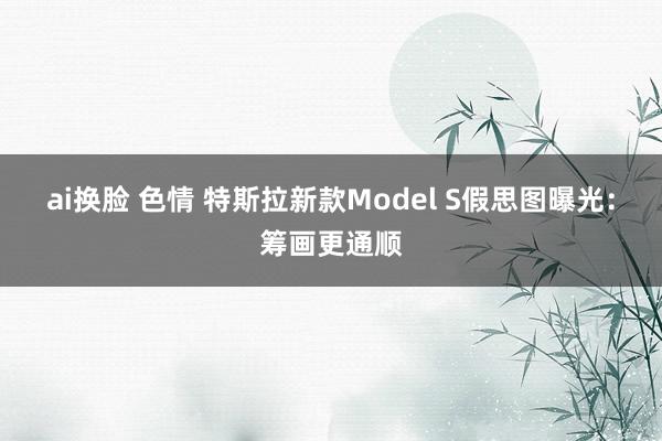 ai换脸 色情 特斯拉新款Model S假思图曝光：筹画更通顺