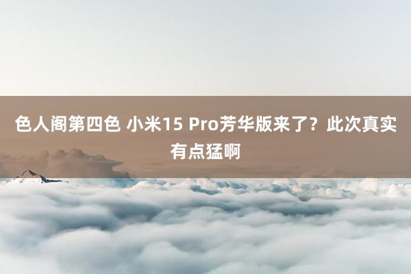 色人阁第四色 小米15 Pro芳华版来了？此次真实有点猛啊