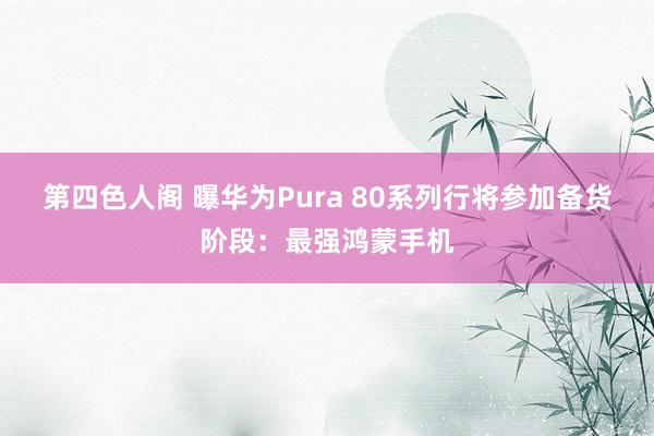 第四色人阁 曝华为Pura 80系列行将参加备货阶段：最强鸿蒙手机
