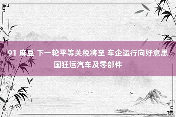 91 麻豆 下一轮平等关税将至 车企运行向好意思国狂运汽车及零部件